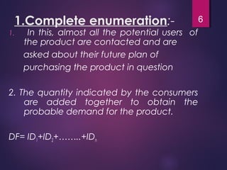 1.Complete enumeration:-
1. In this, almost all the potential users of
the product are contacted and are
asked about their future plan of
purchasing the product in question
2. The quantity indicated by the consumers
are added together to obtain the
probable demand for the product.
DF= ID1+ID2+……..+IDn
6
 