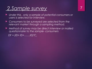 2.Sample survey
 Under this , only a sample of potential consumers or
users is selected for interview.
 Consumers to be surveyed are selected from the
relevant market through a sampling method.
 Method of survey may be direct interview or mailed
questionnaire to the sample- consumers
DF = (ID+ ID+…….ID)N
Cn
7
 