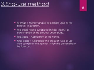 3.End-use method
 Ist stage :- Identify and list all possible users of the
product in question.
 IInd stage :-fixing suitable technical ‘norms’ of
consumption of the product under study.
 IIIrd stage :- Application of the norms.
 Final stage :- Aggregate the product- wise or use-
wise content of the item for which the demand is to
be forecast.
8
 