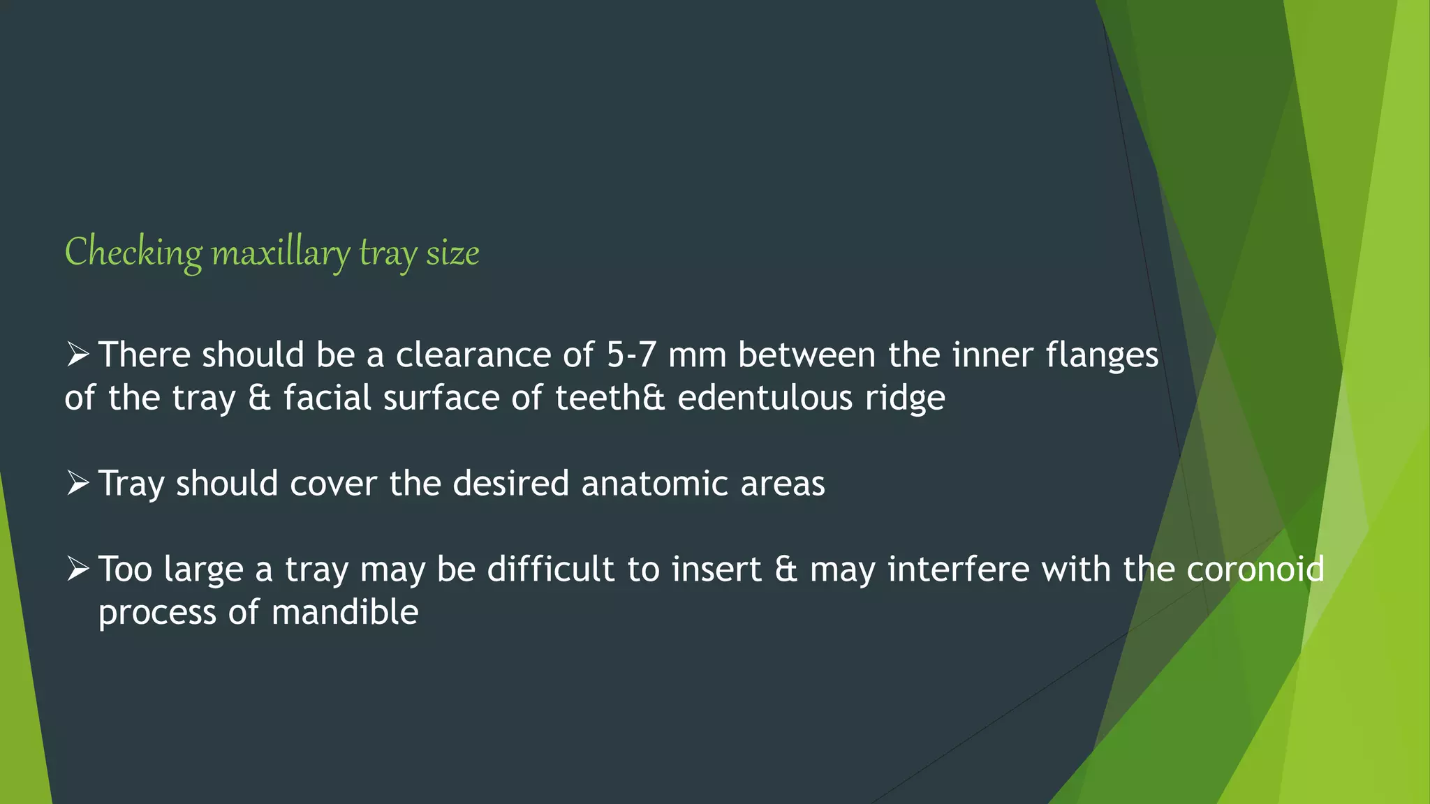 Checking maxillary tray size
There should be a clearance of 5-7 mm between the inner flanges
of the tray & facial surface of teeth& edentulous ridge
Tray should cover the desired anatomic areas
Too large a tray may be difficult to insert & may interfere with the coronoid
process of mandible
 