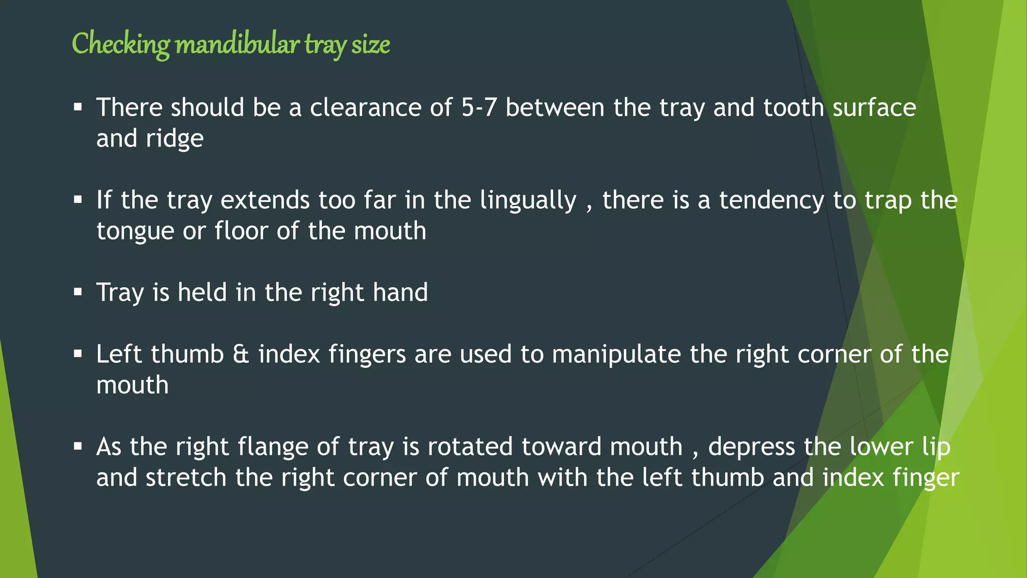 Checking mandibular tray size
 There should be a clearance of 5-7 between the tray and tooth surface
and ridge
 If the tray extends too far in the lingually , there is a tendency to trap the
tongue or floor of the mouth
 Tray is held in the right hand
 Left thumb & index fingers are used to manipulate the right corner of the
mouth
 As the right flange of tray is rotated toward mouth , depress the lower lip
and stretch the right corner of mouth with the left thumb and index finger
 