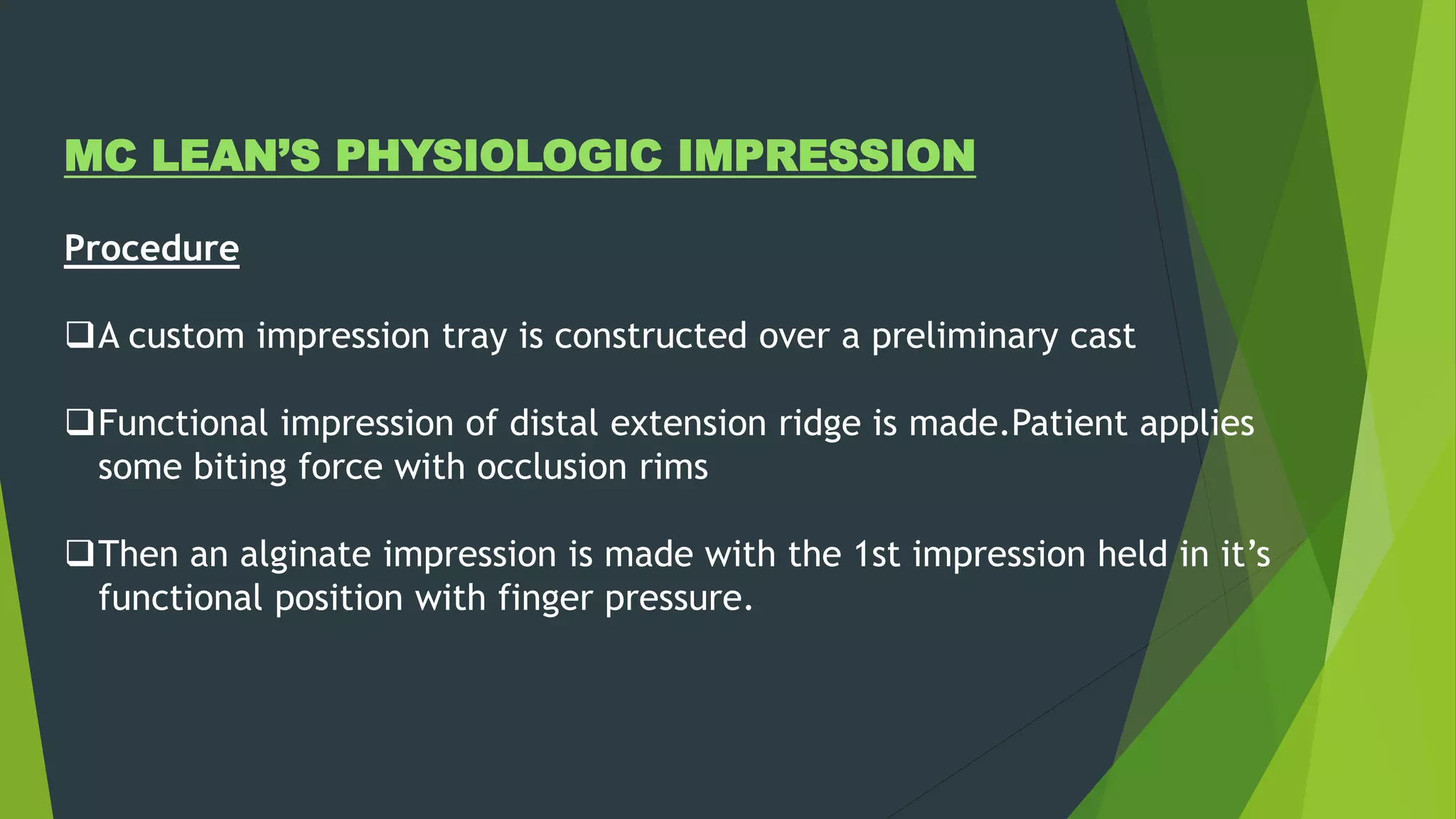 MC LEAN’S PHYSIOLOGIC IMPRESSION
Procedure
A custom impression tray is constructed over a preliminary cast
Functional impression of distal extension ridge is made.Patient applies
some biting force with occlusion rims
Then an alginate impression is made with the 1st impression held in it’s
functional position with finger pressure.
 