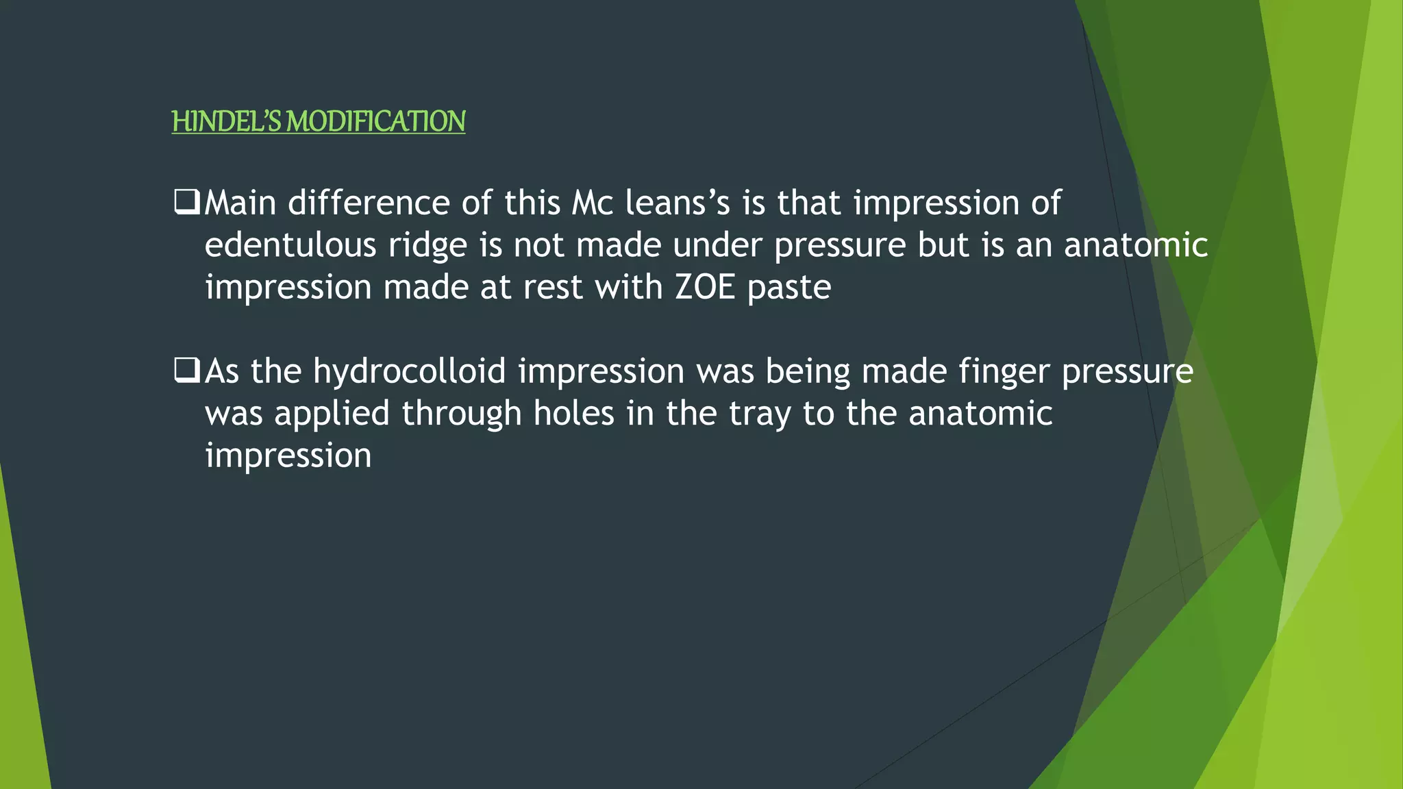 HINDEL’SMODIFICATION
Main difference of this Mc leans’s is that impression of
edentulous ridge is not made under pressure but is an anatomic
impression made at rest with ZOE paste
As the hydrocolloid impression was being made finger pressure
was applied through holes in the tray to the anatomic
impression
 