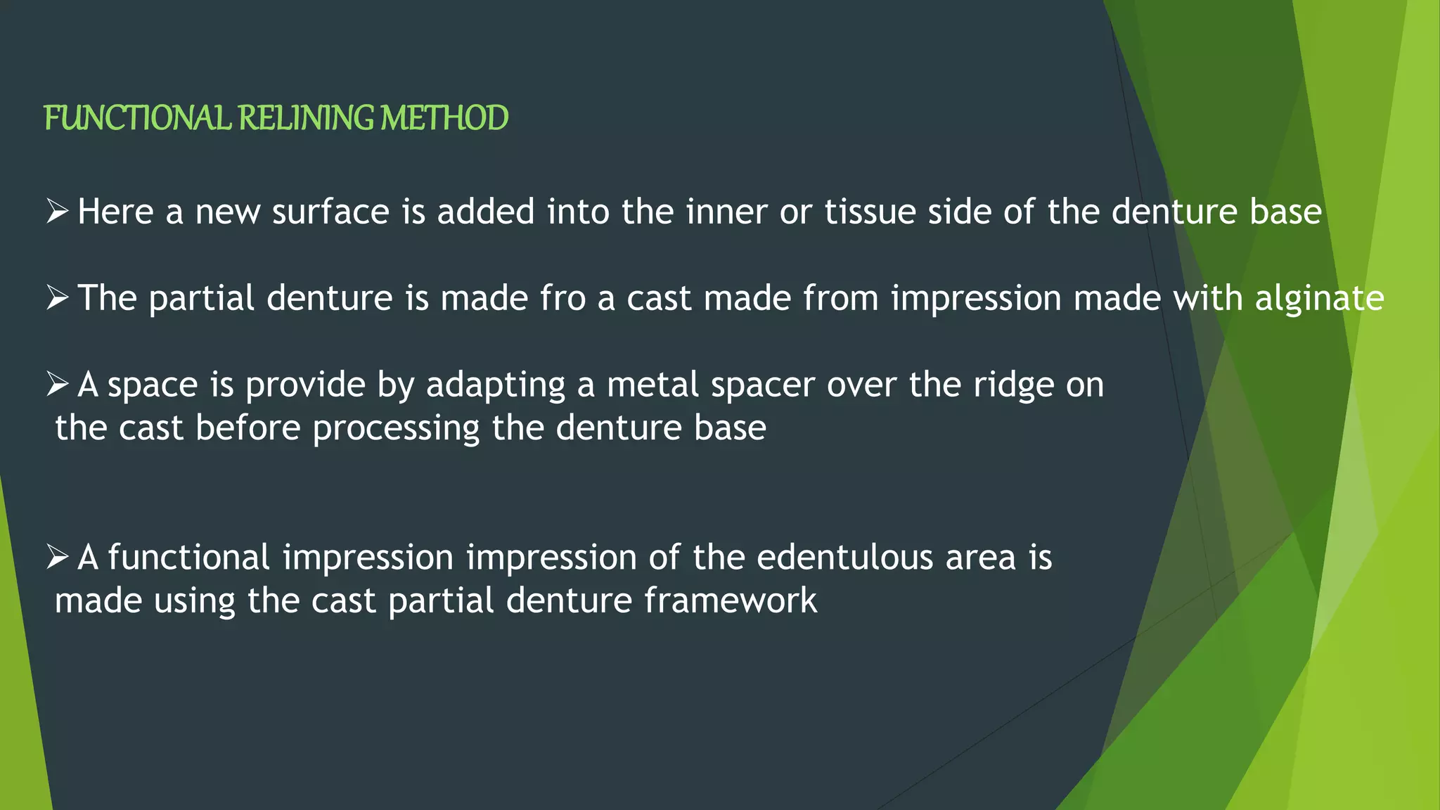 FUNCTIONALRELININGMETHOD
Here a new surface is added into the inner or tissue side of the denture base
The partial denture is made fro a cast made from impression made with alginate
A space is provide by adapting a metal spacer over the ridge on
the cast before processing the denture base
A functional impression impression of the edentulous area is
made using the cast partial denture framework
 
