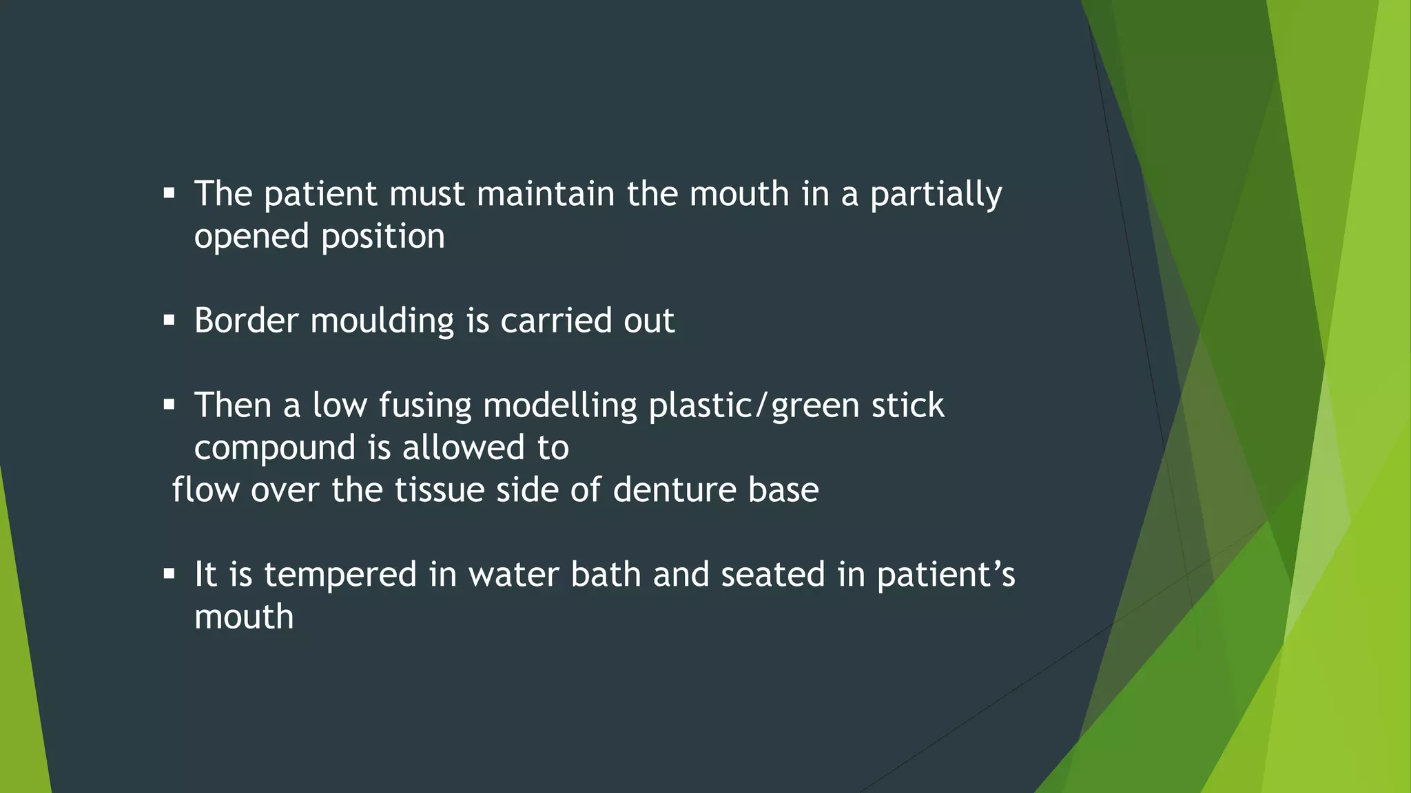  The patient must maintain the mouth in a partially
opened position
 Border moulding is carried out
 Then a low fusing modelling plastic/green stick
compound is allowed to
flow over the tissue side of denture base
 It is tempered in water bath and seated in patient’s
mouth
 