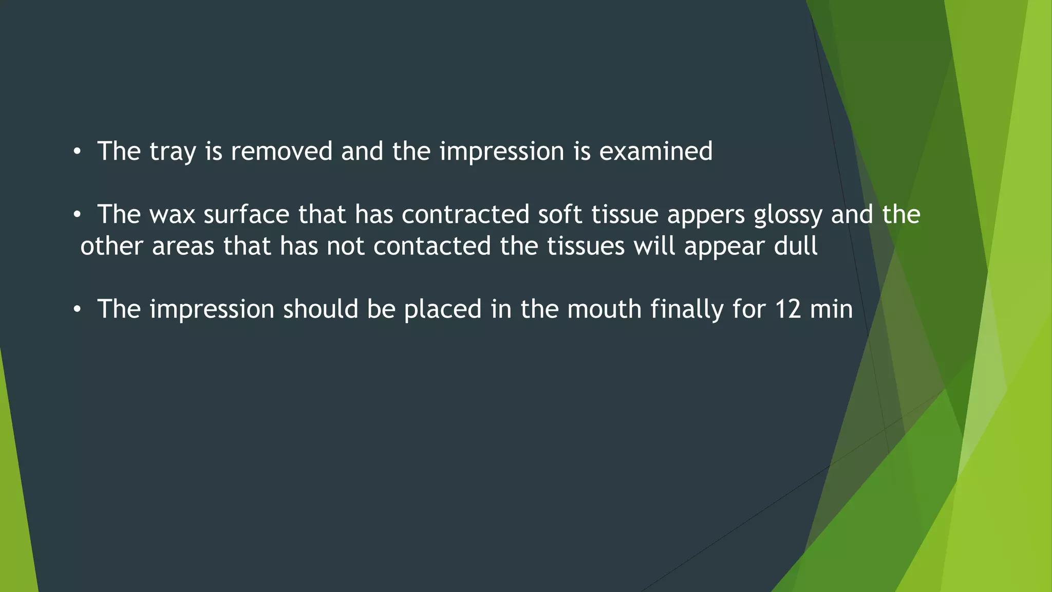 • The tray is removed and the impression is examined
• The wax surface that has contracted soft tissue appers glossy and the
other areas that has not contacted the tissues will appear dull
• The impression should be placed in the mouth finally for 12 min
 