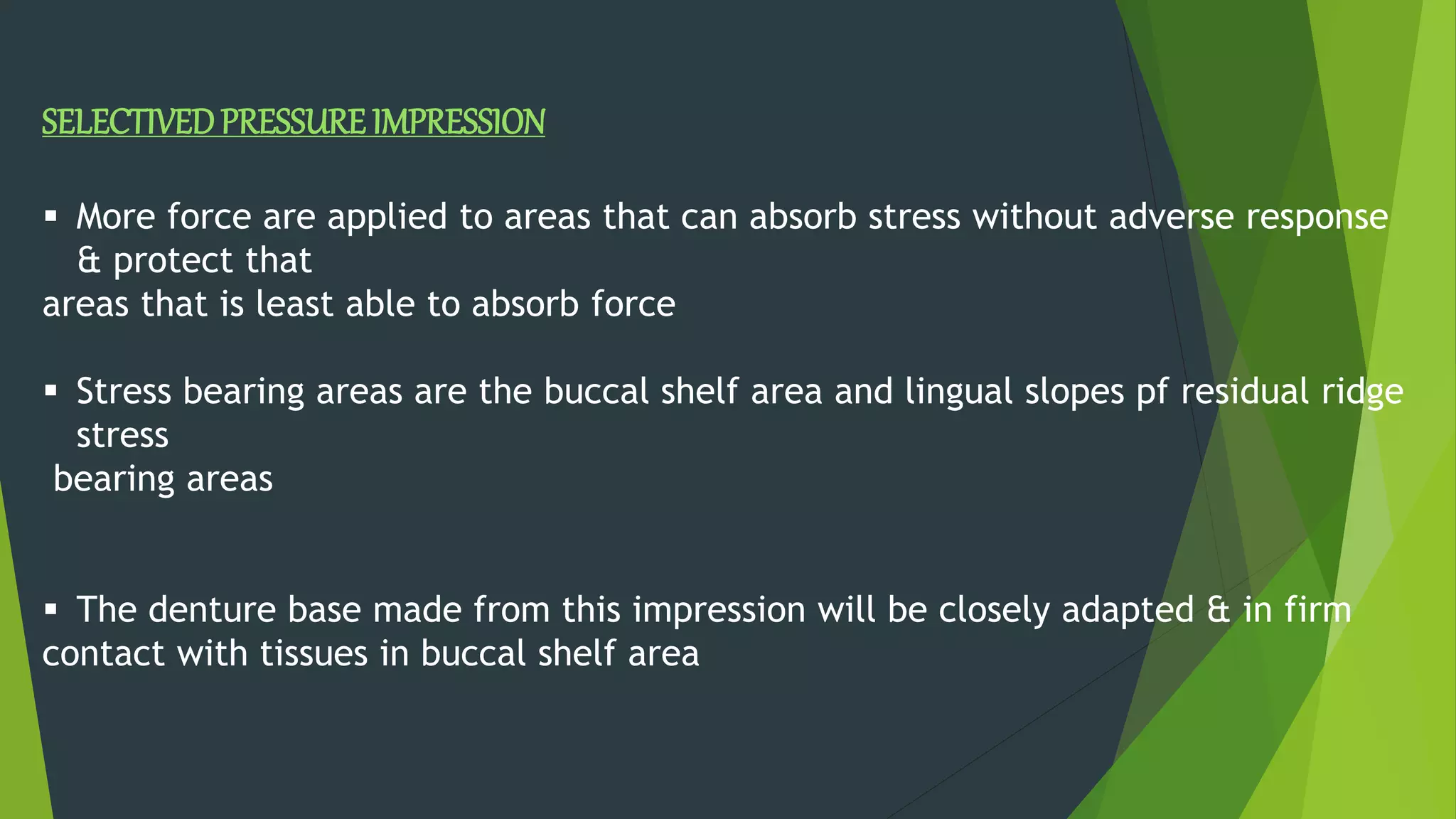 SELECTIVEDPRESSURE IMPRESSION
 More force are applied to areas that can absorb stress without adverse response
& protect that
areas that is least able to absorb force
 Stress bearing areas are the buccal shelf area and lingual slopes pf residual ridge
stress
bearing areas
 The denture base made from this impression will be closely adapted & in firm
contact with tissues in buccal shelf area
 