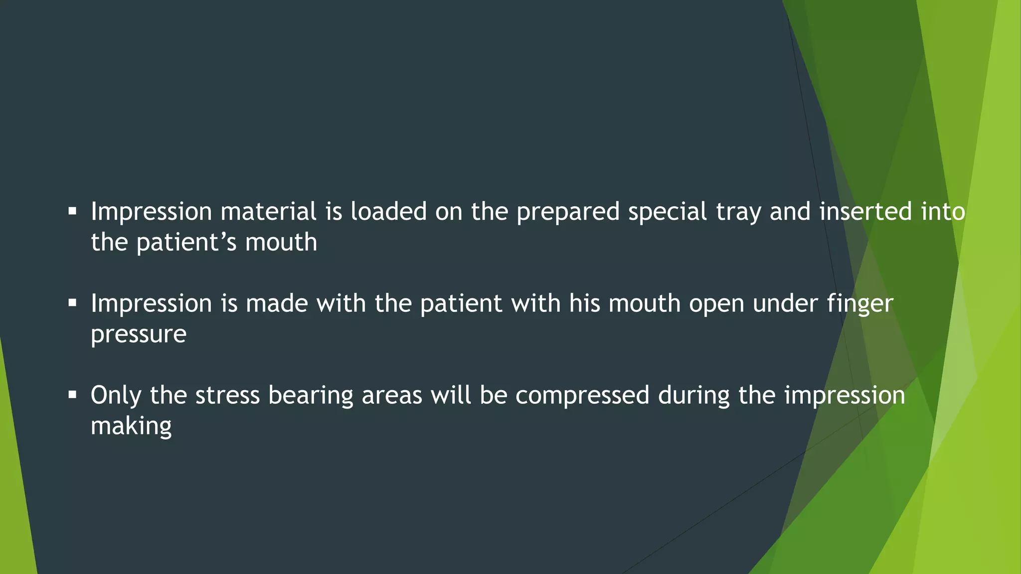  Impression material is loaded on the prepared special tray and inserted into
the patient’s mouth
 Impression is made with the patient with his mouth open under finger
pressure
 Only the stress bearing areas will be compressed during the impression
making
 