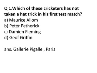 Q 1.Which of these cricketers has not 
taken a hat trick in his first test match? 
a) Maurice Allom 
b) Peter Petherick 
c) Damien Fleming 
d) Geof Griffin 
ans. Gallerie Pigalle , Paris 
 