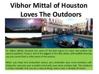 Vibhor Mittal of Houston
Loves The Outdoors
To Vibhor Mittal, Houston has some of the best places to roam and explore the
natural outdoors. Texas is one of the biggest of the fifty states, with wildlife diversity
you just cannot find in other parts of the country.
When you head into untouched nature, you remember your more primitive self.
Doing this connects your scientific mind with your more creative side. The outdoors
is lovely reminder that you are a natural being, and as such, a disciple of nature.
 