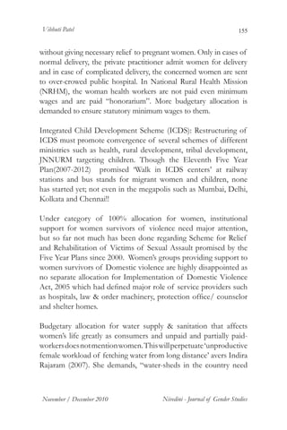 Vibhuti Patel                                                          155


without giving necessary relief to pregnant women. Only in cases of
normal delivery, the private practitioner admit women for delivery
and in case of complicated delivery, the concerned women are sent
to over-crowed public hospital. In National Rural Health Mission
(NRHM), the woman health workers are not paid even minimum
wages and are paid “honorarium”. More budgetary allocation is
demanded to ensure statutory minimum wages to them.

Integrated Child Development Scheme (ICDS): Restructuring of
ICDS must promote convergence of several schemes of different
ministries such as health, rural development, tribal development,
JNNURM targeting children. Though the Eleventh Five Year
Plan(2007-2012) promised ‘Walk in ICDS centers’ at railway
stations and bus stands for migrant women and children, none
has started yet; not even in the megapolis such as Mumbai, Delhi,
Kolkata and Chennai!!

Under category of 100% allocation for women, institutional
support for women survivors of violence need major attention,
but so far not much has been done regarding Scheme for Relief
and Rehabilitation of Victims of Sexual Assault promised by the
Five Year Plans since 2000. Women’s groups providing support to
women survivors of Domestic violence are highly disappointed as
no separate allocation for Implementation of Domestic Violence
Act, 2005 which had defined major role of service providers such
as hospitals, law & order machinery, protection office/ counselor
and shelter homes.

Budgetary allocation for water supply & sanitation that affects
women’s life greatly as consumers and unpaid and partially paid-
workers does not mention women. This will perpetuate ‘unproductive
female workload of fetching water from long distance’ avers Indira
Rajaram (2007). She demands, “water-sheds in the country need



November / December 2010               Nivedini - Journal of Gender Studies
 