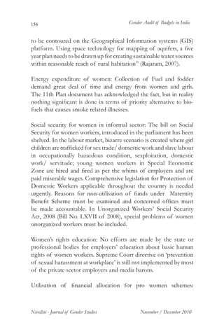 156                                      Gender Audit of Budgets in India


to be contoured on the Geographical Information systems (GIS)
platform. Using space technology for mapping of aquifers, a five
year plan needs to be drawn up for creating sustainable water sources
within reasonable reach of rural habitation” (Rajaram, 2007).

Energy expenditure of women: Collection of Fuel and fodder
demand great deal of time and energy from women and girls.
The 11th Plan document has acknowledged the fact, but in reality
nothing significant is done in terms of priority alternative to bio-
fuels that causes smoke related illnesses.

Social security for women in informal sector: The bill on Social
Security for women workers, introduced in the parliament has been
shelved. In the labour market, bizarre scenario is created where girl
children are trafficked for sex trade/ domestic work and slave labour
in occupationally hazardous condition, sexploitation, domestic
work/ servitude; young women workers in Special Economic
Zone are hired and fired as per the whims of employers and are
paid miserable wages. Comprehensive legislation for Protection of
Domestic Workers applicable throughout the country is needed
urgently. Reasons for non-utilisation of funds under Maternity
Benefit Scheme must be examined and concerned offices must
be made accountable. In Unorganized Workers’ Social Security
Act, 2008 (Bill No. LXVII of 2008), special problems of women
unorganized workers must be included.

Women’s rights education: No efforts are made by the state or
professional bodies for employers’ education about basic human
rights of women workers. Supreme Court directive on ‘prevention
of sexual harassment at workplace’ is still not implemented by most
of the private sector employers and media barons.

Utilisation of financial allocation for pro women schemes:



Nivedini - Journal of Gender Studies          November / December 2010
 
