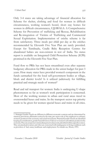 Vibhuti Patel                                                                                 157


Only 3-4 states are taking advantage of financial allocation for
Scheme for shelter, clothing and food for women in difficult
circumstances, working women’s hostel, short stay homes for
women in difficult circumstances, UJJAWALA: A Comprehensive
Scheme for Prevention of trafficking and Rescue, Rehabilitation
and Re-integration of Victims of Trafficking and Commercial
Sexual Exploitation. Implementation of crèche scheme is far
from satisfactory. Three meals per child per day at the crèches
recommended by Eleventh Five Year Plan are rarely provided.
Except for Tamilnadu, Cradle Baby Reception Centres for
abandoned babies are non-existent in rest of India. No status
report is available on Integrated Child Protection Scheme (ICPS)
promised in the Eleventh Five Year Plan.

Fund flow to PRIs has not been streamlined even after separate
budgetary allocation for PRIs made in the union budget for past 3
years. How many states have provided women’s component in the
funds earmarked for the local self-government bodies at village,
block and district levels? Is it utilized judiciously for fulfilling
practical and strategic needs of women?1

Road and rail transport for women: India is undergoing U-shape
phenomenon so far as women’s work participation is concerned.
Most of the working women in urban and rural areas travel in
overcrowded buses and trains. In the transport sector top priority
needs to be given for women special buses and trains in all cities.



1. Strategic Gender Needs are different in different economic contexts and are determined by
statutory provisions, affirmative action by the state, pro-active role of the employers to enhance
women’s position in the economy and social movements. Practical Gender Needs are identified
keeping in consideration, gender based division of labour or women’s subordinate position in the
economy. They are a response to immediate perceived necessity, identified within a specific context.
They are practical in nature and often are concerned with inadequacies in living conditions such
as provision of fuel, water, healthcare and employment. For details see, Moser, 1993.	




 November / December 2010                                  Nivedini - Journal of Gender Studies
 
