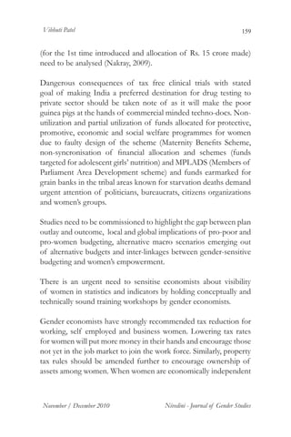 Vibhuti Patel                                                            159


(for the 1st time introduced and allocation of Rs. 15 crore made)
need to be analysed (Nakray, 2009).

Dangerous consequences of tax free clinical trials with stated
goal of making India a preferred destination for drug testing to
private sector should be taken note of as it will make the poor
guinea pigs at the hands of commercial minded techno-docs. Non-
utilization and partial utilization of funds allocated for protective,
promotive, economic and social welfare programmes for women
due to faulty design of the scheme (Maternity Benefits Scheme,
non-syncronisation of financial allocation and schemes (funds
targeted for adolescent girls’ nutrition) and MPLADS (Members of
Parliament Area Development scheme) and funds earmarked for
grain banks in the tribal areas known for starvation deaths demand
urgent attention of politicians, bureaucrats, citizens organizations
and women’s groups.

Studies need to be commissioned to highlight the gap between plan
outlay and outcome, local and global implications of pro-poor and
pro-women budgeting, alternative macro scenarios emerging out
of alternative budgets and inter-linkages between gender-sensitive
budgeting and women’s empowerment.

There is an urgent need to sensitise economists about visibility
of women in statistics and indicators by holding conceptually and
technically sound training workshops by gender economists.
	
Gender economists have strongly recommended tax reduction for
working, self employed and business women. Lowering tax rates
for women will put more money in their hands and encourage those
not yet in the job market to join the work force. Similarly, property
tax rules should be amended further to encourage ownership of
assets among women. When women are economically independent



November / December 2010                 Nivedini - Journal of Gender Studies
 