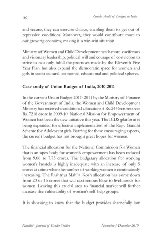 160                                       Gender Audit of Budgets in India


and secure, they can exercise choice, enabling them to get out of
repressive conditions. Moreover, they would contribute more to
our growing economy, making it a win-win situation.
	
Ministry of Women and Child Development needs more vociferous
and visionary leadership, political will and courage of conviction to
strive to not only fulfill the promises made by the Eleventh Five
Year Plan but also expand the democratic space for women and
girls in socio-cultural, economic, educational and political spheres.

Case study of Union Budget of India, 2010-2011

In the current Union Budget 2010-2011 by the Ministry of Finance
of the Government of India, the Women and Child Development
Ministry has received an additional allocation of Rs. 2446 crores over
Rs. 7218 crore in 2009-10. National Mission for Empowerment of
Women has been the new initiative this year. The ICDS platform is
being expanded for effective implementation of the Rajiv Gandhi
Scheme for Adolescent girls. Barring for these encouraging aspects,
the current budget has not brought great hopes for women.

The financial allocation for the National Commission for Women
that is an apex body for women’s empowerment has been reduced
from 9.06 to 7.75 crores. The budgetary allocation for working
women’s hostels is highly inadequate with an increase of only 5
crores at a time when the number of working women is continuously
increasing. The Rashtriya Mahila Kosh allocation has come down
from 20 to 15 crores that will cast serious blow to livelihoods for
women. Leaving this crucial area to financial market will further
increase the vulnerability of women’s self help groups.

It is shocking to know that the budget provides shamefully low




Nivedini - Journal of Gender Studies           November / December 2010
 