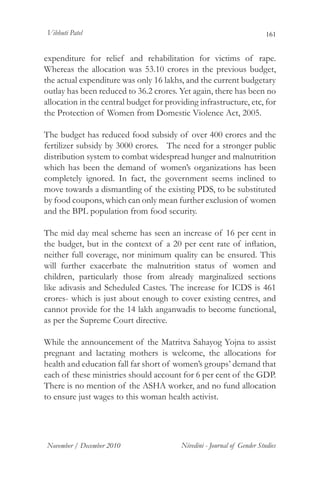 Vibhuti Patel                                                             161


expenditure for relief and rehabilitation for victims of rape.
Whereas the allocation was 53.10 crores in the previous budget,
the actual expenditure was only 16 lakhs, and the current budgetary
outlay has been reduced to 36.2 crores. Yet again, there has been no
allocation in the central budget for providing infrastructure, etc, for
the Protection of Women from Domestic Violence Act, 2005.

The budget has reduced food subsidy of over 400 crores and the
fertilizer subsidy by 3000 crores. The need for a stronger public
distribution system to combat widespread hunger and malnutrition
which has been the demand of women’s organizations has been
completely ignored. In fact, the government seems inclined to
move towards a dismantling of the existing PDS, to be substituted
by food coupons, which can only mean further exclusion of women
and the BPL population from food security.

The mid day meal scheme has seen an increase of 16 per cent in
the budget, but in the context of a 20 per cent rate of inflation,
neither full coverage, nor minimum quality can be ensured. This
will further exacerbate the malnutrition status of women and
children, particularly those from already marginalized sections
like adivasis and Scheduled Castes. The increase for ICDS is 461
crores- which is just about enough to cover existing centres, and
cannot provide for the 14 lakh anganwadis to become functional,
as per the Supreme Court directive.

While the announcement of the Matritva Sahayog Yojna to assist
pregnant and lactating mothers is welcome, the allocations for
health and education fall far short of women’s groups’ demand that
each of these ministries should account for 6 per cent of the GDP.
There is no mention of the ASHA worker, and no fund allocation
to ensure just wages to this woman health activist.




November / December 2010                  Nivedini - Journal of Gender Studies
 