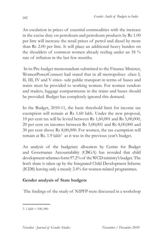 162                                       Gender Audit of Budgets in India


An escalation in prices of essential commodities with the increase
in the excise duty on petroleum and petroleum products by Rs 1.00
per litre will increase the retail prices of petrol and diesel by more
than Rs 2.00 per litre. It will place an additional heavy burden on
the shoulders of common women already reeling under an 18 %
rate of inflation in the last few months.

 In its Pre-budget memorandum submitted to the Finance Minister,
WomenPowerConnect had stated that in all metropolises -class I,
II, III, IV and V cities- safe public transport in terms of buses and
trains must be provided to working women. For women vendors
and traders, luggage compartments in the trains and buses should
be provided. Budget has completely ignored this demand.

In the Budget, 2010-11, the basic threshold limit for income tax
exemption will remain at Rs 1.60 lakh. Under the new proposal,
10 per cent tax will be levied between Rs 1,60,001 and Rs 5,00,000,
20 per cent on incomes between Rs 5,00,001 and Rs 8,00,000 and
30 per cent above Rs 8,00,000. For women, the tax exemption will
remain at Rs. 1.9 lakh3 as it was in the previous year’s budget.

An analysis of the budgetary allocation by Centre for Budget
and Governance Accountability (CBGA) has revealed that child
development schemes form 97.2% of the WCD ministry’s budget. The
lion’s share is taken up by the Integrated Child Development Scheme
(ICDS) leaving only a measly 2.4% for women-related programmes.

Gender analysis of State budgets

The findings of the study of NIPFP were discussed in a workshop


3. 1 lakh = 100, 000	




Nivedini - Journal of Gender Studies           November / December 2010
 