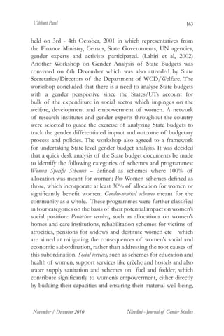 Vibhuti Patel                                                            163


held on 3rd - 4th October, 2001 in which representatives from
the Finance Ministry, Census, State Governments, UN agencies,
gender experts and activists participated. (Lahiri et al, 2002)
Another Workshop on Gender Analysis of State Budgets was
convened on 6th December which was also attended by State
Secretaries/Directors of the Department of WCD/Welfare. The
workshop concluded that there is a need to analyse State budgets
with a gender perspective since the States/UTs account for
bulk of the expenditure in social sector which impinges on the
welfare, development and empowerment of women. A network
of research institutes and gender experts throughout the country
were selected to guide the exercise of analyzing State budgets to
track the gender differentiated impact and outcome of budgetary
process and policies. The workshop also agreed to a framework
for undertaking State level gender budget analysis. It was decided
that a quick desk analysis of the State budget documents be made
to identify the following categories of schemes and programmes:
Women Specific Schemes – defined as schemes where 100% of
allocation was meant for women; Pro Women schemes defined as
those, which incorporate at least 30% of allocation for women or
significantly benefit women; Gender-neutral schemes meant for the
community as a whole. These programmes were further classified
in four categories on the basis of their potential impact on women’s
social position: Protective services, such as allocations on women’s
homes and care institutions, rehabilitation schemes for victims of
atrocities, pensions for widows and destitute women etc which
are aimed at mitigating the consequences of women’s social and
economic subordination, rather than addressing the root causes of
this subordination. Social services, such as schemes for education and
health of women, support services like crèche and hostels and also
water supply sanitation and schemes on fuel and fodder, which
contribute significantly to women’s empowerment, either directly
by building their capacities and ensuring their material well-being,



November / December 2010                 Nivedini - Journal of Gender Studies
 