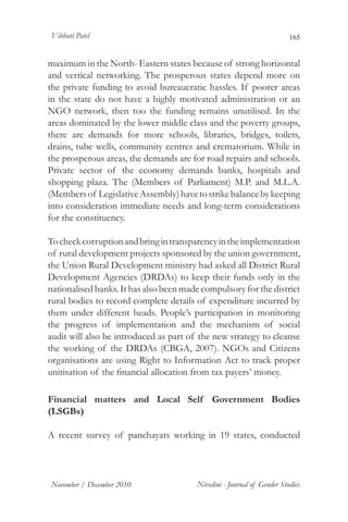 Vibhuti Patel                                                           165


maximum in the North- Eastern states because of strong horizontal
and vertical networking. The prosperous states depend more on
the private funding to avoid bureaucratic hassles. If poorer areas
in the state do not have a highly motivated administration or an
NGO network, then too the funding remains unutilised. In the
areas dominated by the lower middle class and the poverty groups,
there are demands for more schools, libraries, bridges, toilets,
drains, tube wells, community centres and crematorium. While in
the prosperous areas, the demands are for road repairs and schools.
Private sector of the economy demands banks, hospitals and
shopping plaza. The (Members of Parliament) M.P. and M.L.A.
(Members of Legislative Assembly) have to strike balance by keeping
into consideration immediate needs and long-term considerations
for the constituency.

To check corruption and bring in transparency in the implementation
of rural development projects sponsored by the union government,
the Union Rural Development ministry had asked all District Rural
Development Agencies (DRDAs) to keep their funds only in the
nationalised banks. It has also been made compulsory for the district
rural bodies to record complete details of expenditure incurred by
them under different heads. People’s participation in monitoring
the progress of implementation and the mechanism of social
audit will also be introduced as part of the new strategy to cleanse
the working of the DRDAs (CBGA, 2007). NGOs and Citizens
organisations are using Right to Information Act to track proper
unitisation of the financial allocation from tax payers’ money.

Financial matters and Local Self Government Bodies
(LSGBs)

A recent survey of panchayats working in 19 states, conducted




November / December 2010                Nivedini - Journal of Gender Studies
 