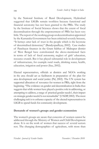 166                                         Gender Audit of Budgets in India


by the National Institute of Rural Development, Hyderabad
suggested that LSGBs remain toothless because functional and
financial autonomy has not been granted to the PRIs. The study
by the Institute of Social Sciences shows that the extent of fiscal
decentralisation through the empowerment of PRIs has been very
little. The report of the working group on decentralisation appointed
by the Karnataka Government has been criticised severely because,
“It betrays utter lack of trust in the people which is the keystone
of decentralised democracy” (Bandyopadhyay, 2002). Case studies
of Panchayat finances in the Gram Sabhas of Midnapur district
of West Bengal have corroborated the above-mentioned facts
in terms of lack of fiscal autonomy, neglect of girls’ education,
resource crunch. But it has played substantial role in development
of infrastructure, for example rural roads, drinking water, health,
education, irrigation and power (Sau, 2002).

Elected representatives, officials at districts and NGOs working
in the area should act as facilitators in preparation of the plan for
area development and social justice (Pal, 2002). The UN system has
supported allocation of resources for women in PRIs, right from the
beginning. “The evidence on gender and decentralisation in India thus
suggests that while women have played a positive role in addressing, or
attempting to address, a range of practical gender needs1, their impact
on strategic gender needs2 is not remarkable” (UNDP, 2002). The most
challenging task is to enhance capacity of the elected representatives in
LSGB to spend funds for community development.

Demands of women’s groups and gender economists

The women’s groups are aware that concerns of women cannot be
addressed through the Ministry of Women and Child Development
alone. It is on the work of women that success of several sectors
rest. The changing demographics of agriculture, with more than



Nivedini - Journal of Gender Studies             November / December 2010
 