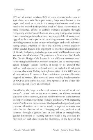 Vibhuti Patel                                                           167


75% of all women workers, 85% of rural women workers are in
agriculture; women’s disproportionately large contribution to the
export and services sector, in the unorganised sectors —all these
need to be located in the policies. Each of these sectors needs to
make concerted efforts to address women’s concerns through:
recognising women’s contributions, addressing their gender specific
concerns and organising their voice; investing in skills of women and
upgrading their work spaces and providing common work facilities;
providing women access to new technologies and credit schemes;
paying special attention to caste and minority derived exclusion
within gender. Hence, it is important to prioritize universalisation
of Gender budgeting (including gender audit) and Gender outcome
assessment in all Ministries/Departments at Central and State levels.
The Gender Budget Cells located in the different ministries need
to be strengthened so that women’s concerns can be mainstreamed
across different sectors. Further, it needs to be ensured that
each of such measures (as listed above) is backed with adequate
resource allocation. Calling for implementation of the WCP across
all ministries could ensure at least a minimum resource allocation
targeted at women. The poor and even receding implementation
of WCP as pointed by the Mid Term Appraisal of the Tenth Plan
warrants special efforts at correction

Considering the large numbers of women in unpaid work and
women’s central role to the care economy; to address women’s
concerns in these sectors, policies need to focus on social services
to support women’s care roles (old age, child care). With increasing
women’s role in the care economy (both paid and unpaid), adequate
resource allocations need to be made to support women’s care
roles. In the absence of sex disaggregated data, evaluation of
schemes through a gender lens or any effort at strengthening
gender dimensions of existing schemes poses a big question. So,
provision of such data should be prioritized. In the light of the



November / December 2010                Nivedini - Journal of Gender Studies
 