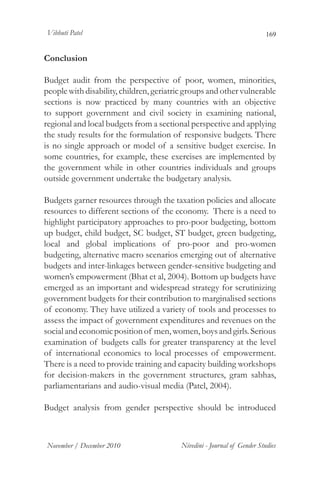 Vibhuti Patel                                                             169


Conclusion

Budget audit from the perspective of poor, women, minorities,
people with disability, children, geriatric groups and other vulnerable
sections is now practiced by many countries with an objective
to support government and civil society in examining national,
regional and local budgets from a sectional perspective and applying
the study results for the formulation of responsive budgets. There
is no single approach or model of a sensitive budget exercise. In
some countries, for example, these exercises are implemented by
the government while in other countries individuals and groups
outside government undertake the budgetary analysis.

Budgets garner resources through the taxation policies and allocate
resources to different sections of the economy. There is a need to
highlight participatory approaches to pro-poor budgeting, bottom
up budget, child budget, SC budget, ST budget, green budgeting,
local and global implications of pro-poor and pro-women
budgeting, alternative macro scenarios emerging out of alternative
budgets and inter-linkages between gender-sensitive budgeting and
women’s empowerment (Bhat et al, 2004). Bottom up budgets have
emerged as an important and widespread strategy for scrutinizing
government budgets for their contribution to marginalised sections
of economy. They have utilized a variety of tools and processes to
assess the impact of government expenditures and revenues on the
social and economic position of men, women, boys and girls. Serious
examination of budgets calls for greater transparency at the level
of international economics to local processes of empowerment.
There is a need to provide training and capacity building workshops
for decision-makers in the government structures, gram sabhas,
parliamentarians and audio-visual media (Patel, 2004).

Budget analysis from gender perspective should be introduced



November / December 2010                  Nivedini - Journal of Gender Studies
 