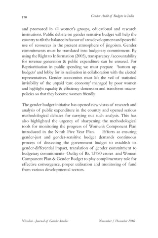 170                                        Gender Audit of Budgets in India


and promoted in all women’s groups, educational and research
institutions. Public debate on gender sensitive budget will help the
country to tilt the balance in favour of area development and peaceful
use of resources in the present atmosphere of jingoism. Gender
commitments must be translated into budgetary commitment. By
using the Right to Information (2005), transparency /accountability
for revenue generation & public expenditure can be ensured. For
Reprioritisation in public spending we must prepare ‘bottom up
budgets’ and lobby for its realisation in collaboration with the elected
representatives. Gender economists must lift the veil of statistical
invisibility of the unpaid ‘care economy’ managed by poor women
and highlight equality & efficiency dimension and transform macro-
policies so that they become women friendly.

The gender budget initiative has opened new vistas of research and
analysis of public expenditure in the country and opened serious
methodological debates for carrying out such analysis. This has
also highlighted the urgency of sharpening the methodological
tools for monitoring the progress of Women’s Component Plan
introduced in the Ninth Five Year Plan.       Efforts at ensuring
gender-just and gender-sensitive budget demands continuous
process of dissecting the government budget to establish its
gender-differential impact, translation of gender commitment to
budgetary commitments- Outlay of Rs. 13780 crores and Women
Component Plan & Gender Budget to play complimentary role for
effective convergence, proper utilisation and monitoring of fund
from various developmental sectors.




Nivedini - Journal of Gender Studies            November / December 2010
 