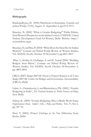 Vibhuti Patel                                                             171


Bibliography

Bandopadhyaya, D. (2002) Panchayats in Karnataka, Economic and
political Weekly, 37(35), August 31- September 6, pp.3572-3573.

Banerjee, N. (2002) “What is Gender Budgeting?” Public Policies
from Women’s Perspective in the Indian Context, UNIFEM- United
Nations Development Fund for Women, Delhi. Website- http://
www.unifem.org.in

Banerjee, N. and Roy, P. (2004) “What Does the State Do for Indian
Women?” Economic and Political Weekly, Review of Women Studies,
Vol. XXXIX, No.44, October 30-November 5, pp.4831-4837.

Bhat, A., Kolhar, S., Chellappa, A. and H. Anand (2004) “Building
Budgets from Below”, Economic and Political Weekly, Review of
Women Studies, Vol. XXXIX, No.44, October 30-November 5,
pp. 4803-4810.

CBGA (2007) Budget 2007-08: Dream or Despair? Response to the Union
Budget 2007-08, Centre for Budget and Governance Accountability
(CBGA), Delhi.

Lahiri, A., Chakraboorty, L and Bhattacharya, P.N. (2002), “Gender
Budgeting in India”, The National Institute of Public Finance ad Policy,
New Delhi.

Nakray, K. (2009) “Gender Budgeting: Does it Really Work? Some
Experiences from India”, U.K. : Policy and Politics, Vol. 37, No. 2,
pp. 307-10.

Patel, V. (2002), Women’s Challenges of the New Millennium, Gyan
Books, Delhi.



November / December 2010                  Nivedini - Journal of Gender Studies
 