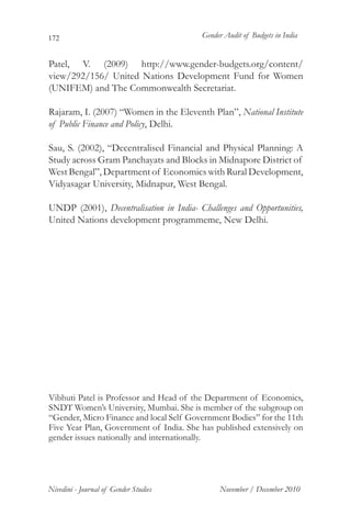 172                                      Gender Audit of Budgets in India


Patel, V. (2009) http://www.gender-budgets.org/content/
view/292/156/ United Nations Development Fund for Women
(UNIFEM) and The Commonwealth Secretariat.

Rajaram, I. (2007) “Women in the Eleventh Plan”, National Institute
of Public Finance and Policy, Delhi.

Sau, S. (2002), “Decentralised Financial and Physical Planning: A
Study across Gram Panchayats and Blocks in Midnapore District of
West Bengal”, Department of Economics with Rural Development,
Vidyasagar University, Midnapur, West Bengal.

UNDP (2001), Decentralisation in India- Challenges and Opportunities,
United Nations development programmeme, New Delhi.




Vibhuti Patel is Professor and Head of the Department of Economics,
SNDT Women’s University, Mumbai. She is member of the subgroup on
“Gender, Micro Finance and local Self Government Bodies” for the 11th
Five Year Plan, Government of India. She has published extensively on
gender issues nationally and internationally.




Nivedini - Journal of Gender Studies          November / December 2010
 