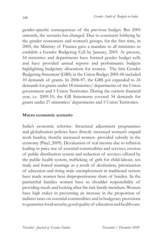 148                                       Gender Audit of Budgets in India


gender-specific consequences of the previous budget. But 2005
onwards, the scenario has changed. Due to consistent lobbying by
the gender economists and women’s groups; for the first time, in
2005, the Ministry of Finance gave a mandate to all ministries to
establish a Gender Budgeting Cell by January, 2005. At present,
54 ministries and departments have formed gender budget cells
and have provided annual reports and performance budgets
highlighting budgetary allocations for women. The first Gender
Budgeting Statement (GBS) in the Union Budget 2005-06 included
10 demands of grants. In 2006-07, the GBS got expanded to 24
demands for grants under 18 ministries/ departments of the Union
government and 5 Union Territories. During the current financial
year, i.e. 2009-10, the GB Statements covered 34 demands for
grants under 27 ministries/ departments and 5 Union Territories.

Macro economic scenario

India’s economic reforms- Structural adjustment programmes
and globalisation policies have directly increased women’s unpaid
work burden, thereby increased women- provided subsidy in the
economy (Patel, 2009). Devaluation of real income due to inflation
leading to price rise of essential commodities and services, erosion
of public distribution system and reduction of services offered by
the public health system, trafficking of girls for child-labour, sex
trade and forced marriage as a result of destitution, privatization
of education and rising male unemployment in traditional sectors
have made women bear disproportionate share of burden. In the
patriarchal families women have to shoulder responsibility of
providing meals and looking after the sick family members. Women
have high stakes in preventing an increase in the proportion of
indirect taxes on essential commodities and in budgetary provisions
to guarantee food security, good quality of education and health care.




Nivedini - Journal of Gender Studies           November / December 2010
 