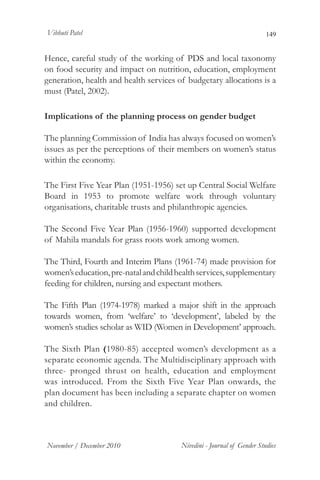 Vibhuti Patel                                                           149


Hence, careful study of the working of PDS and local taxonomy
on food security and impact on nutrition, education, employment
generation, health and health services of budgetary allocations is a
must (Patel, 2002).

Implications of the planning process on gender budget

The planning Commission of India has always focused on women’s
issues as per the perceptions of their members on women’s status
within the economy.

The First Five Year Plan (1951-1956) set up Central Social Welfare
Board in 1953 to promote welfare work through voluntary
organisations, charitable trusts and philanthropic agencies.

The Second Five Year Plan (1956-1960) supported development
of Mahila mandals for grass roots work among women.

The Third, Fourth and Interim Plans (1961-74) made provision for
women’s education, pre-natal and child health services, supplementary
feeding for children, nursing and expectant mothers.

The Fifth Plan (1974-1978) marked a major shift in the approach
towards women, from ‘welfare’ to ‘development’, labeled by the
women’s studies scholar as WID (Women in Development’ approach.

The Sixth Plan (1980-85) accepted women’s development as a
separate economic agenda. The Multidisciplinary approach with
three- pronged thrust on health, education and employment
was introduced. From the Sixth Five Year Plan onwards, the
plan document has been including a separate chapter on women
and children.



November / December 2010                Nivedini - Journal of Gender Studies
 