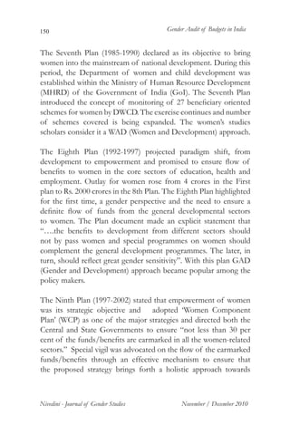 150                                     Gender Audit of Budgets in India


The Seventh Plan (1985-1990) declared as its objective to bring
women into the mainstream of national development. During this
period, the Department of women and child development was
established within the Ministry of Human Resource Development
(MHRD) of the Government of India (GoI). The Seventh Plan
introduced the concept of monitoring of 27 beneficiary oriented
schemes for women by DWCD. The exercise continues and number
of schemes covered is being expanded. The women’s studies
scholars consider it a WAD (Women and Development) approach.

The Eighth Plan (1992-1997) projected paradigm shift, from
development to empowerment and promised to ensure flow of
benefits to women in the core sectors of education, health and
employment. Outlay for women rose from 4 crores in the First
plan to Rs. 2000 crores in the 8th Plan. The Eighth Plan highlighted
for the first time, a gender perspective and the need to ensure a
definite flow of funds from the general developmental sectors
to women. The Plan document made an explicit statement that
“….the benefits to development from different sectors should
not by pass women and special programmes on women should
complement the general development programmes. The later, in
turn, should reflect great gender sensitivity”. With this plan GAD
(Gender and Development) approach became popular among the
policy makers.

The Ninth Plan (1997-2002) stated that empowerment of women
was its strategic objective and adopted ‘Women Component
Plan’ (WCP) as one of the major strategies and directed both the
Central and State Governments to ensure “not less than 30 per
cent of the funds/benefits are earmarked in all the women-related
sectors.” Special vigil was advocated on the flow of the earmarked
funds/benefits through an effective mechanism to ensure that
the proposed strategy brings forth a holistic approach towards



Nivedini - Journal of Gender Studies         November / December 2010
 