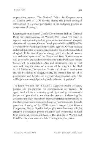 Vibhuti Patel                                                           151


empowering women. The National Policy for Empowerment
of Women 2001 of GOI adopted during this period envisaged
introduction of a gender perspective in the budgeting process as
an operational strategy.

Regarding formulation of Gender Development Indices, National
Policy for Empowerment of Women 2001 stated, “In order to
support better planning and programme formulation and adequate
allocation of resources, Gender Development Indices (GDI) will be
developed by networking with specialized agencies. Gender auditing
and development of evaluation mechanisms will also be undertaken
alongside. Collection of gender disaggregated data by all primary
data collecting agencies of the Central and State Governments as
well as research and academic institutions in the Public and Private
Sectors will be undertaken. Data and information gaps in vital
areas reflecting the status of women will be sought to be filled
in. All Ministries/Corporations/Banks and financial institutions
etc. will be advised to collect, collate, disseminate data related to
programmes and benefits on a gender-disaggregated basis. This
will help in meaningful planning and evaluation of policies.”

The Tenth Five Year Plan (2002-2007) suggested specific strategies,
policies and programmes for empowerment of women. It
appreciated efforts at ensuring gender-just and gender-sensitive
budget and promised to continue the process of dissecting the
government budget to establish its gender-differential impact and to
translate gender commitment to budgetary commitments. It made
provision of outlay of Rs. 13780 crores. It accepted that Women
Component Plan & Gender Budget play complimentary role for
effective convergence, proper utilisation and monitoring of fund
from various developmental sectors. The Ministry of Women and
Child Development was established during this plan period.




November / December 2010                Nivedini - Journal of Gender Studies
 