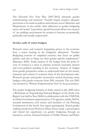 152                                     Gender Audit of Budgets in India


The Eleventh Five Year Plan (2007-2012) demands gender
mainstreaming and mentions “Gender Equity requires adequate
provisions to be made in policies and schemes across Ministries and
Departments. It also entails ‘strict adherence to gender budgeting
across the board’. It promises special focussed efforts for creation
of ‘an enabling environment for women to become economically,
politically and socially empowered’.

Gender audit of union budgets

Women’s status and women’s bargaining power in the economy
have a major bearing in the budgetary allocations. “Gender
Budgeting consists of empirical exercises that focus on public
policies and aim to bring out their gender specific implications”
(Banerjee, 2002). Yearly analysis of the budget from the point of
view of women is a must to enhance women’s economic interest
and socio-political standing in the economy. Analysis of budget
from gender perspective makes us understand what are the nature,
character and content of women’s share of the development cake.
Women’s groups and gender economists started dissecting union
budgets with gender concerns from 2001 onwards. The year 2001
was declared as ‘Women Empowerment Year’ by the government.

The gender budgeting initiative in India started in July 2000 when
a Workshop on ‘Engendering National Budgets in the South Asia
Region’ was held in New Delhi in collaboration with the UNIFEM,
in which Government representatives, UN agencies, media, NGOs,
research institutions, civil society and members of the Planning
Commission in the South Asia region participated. Noted gender
auditing professional Professor Diane Elson made a presentation
and shared her experiences on gender budgeting through an
interactive session. National Institute of Public Finance and Policy




Nivedini - Journal of Gender Studies         November / December 2010
 