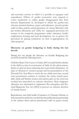 154                                        Gender Audit of Budgets in India


and economic services in which it is possible to segregate such
expenditures. Efforts of gender economists were targeted to
evolve mechanism to collate gender disaggregated data from
relevant Departments be developed to obtain the gender-wise
relevant statistical database, targets and indicators; provide gender
audit of plans, policies and programmes of various Ministries with
pro-women allocations and lobby for segregated provisions for
women in the composite programmes under education, health,
employment, housing and rural development, etc. to protect the
provisions by placing restrictions on their re-appropriation for
other purposes.

Discourse on gender budgeting in India during the last
decade

During last one decade the discourse on Gender Budgeting has
revolved around the following issues:

Child Sex Ratio: The Census of India, 2001 revealed further decline
in the child sex ratio in several parts of India. In the urban centers,
deficit of girls has been enhancing due to pre-birth elimination. In
spite of demand of women’s groups and recommendation of the
Eleventh Five Year Plan to revisit the two child norm laws, several
state governments continue to victimize the victim, namely poor,
dalit, tribal and Muslim women and unborn girls (as the norm has
resulted into intensified sex selective abortions). More budgetary
allocation was demanded to implement Pre-conception and Pre-
natal Diagnostic Test Act (2002) to prevent sex selective abortion
of female fetuses.
.
Reproductive and child health: Evaluation of Chiranjivi Scheme to
halt maternal mortality has revealed that the public private partnership
in this scheme allows private practitioners milk tax payers money



Nivedini - Journal of Gender Studies            November / December 2010
 