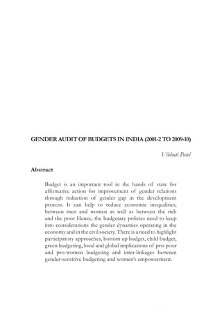 146                                           Gender Audit of Budgets in India




Gender Audit of Budgets in India (2001-2 to 2009-10)	

                                                               Vibhuti Patel

Abstract

       Budget is an important tool in the hands of state for
       affirmative action for improvement of gender relations
       through reduction of gender gap in the development
       process. It can help to reduce economic inequalities,
       between men and women as well as between the rich
       and the poor Hence, the budgetary policies need to keep
       into considerations the gender dynamics operating in the
       economy and in the civil society. There is a need to highlight
       participatory approaches, bottom up budget, child budget,
       green budgeting, local and global implications of pro-poor
       and pro-women budgeting and inter-linkages between
       gender-sensitive budgeting and women’s empowerment.




Nivedini - Journal of Gender Studies               November / December 2010
 