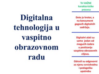 Odrasli su odgovorni
za njenu svrsishodnu
i pedagošku
upotrebu
Tri VAŽNE
karakteristike
procesa
Dete je kretor, a
na konzument
gogovih digitalnih
sadržaja.
Digitalni alati su
samo jedan od
mogućih izobra
u postizanju
vaspitno-obrazovnih
ciljeva.
Digitalna
tehnologija u
vaspitno
obrazovnom
radu
 