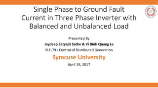 Single Phase to Ground Fault
Current in Three Phase Inverter with
Balanced and Unbalanced Load
Presented By
Jaydeep Satyajit Sathe & Vi Binh Quang Le
ELE-791 Control of Distributed Generation
Syracuse University
April 19, 2017
 
