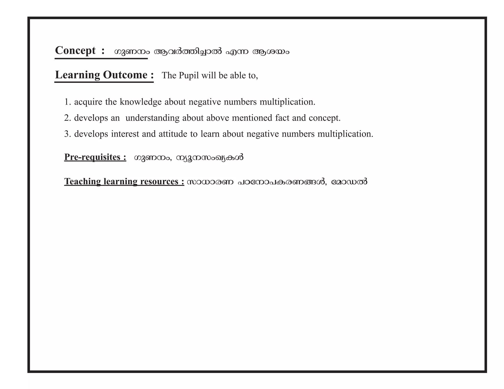 Concept : KpWw BhÀ¯n-¨mÂ F¶ Bibw 
Learning Outcome : The Pupil will be able to, 
1. acquire the knowledge about negative numbers multiplication. 
2. develops an understanding about above mentioned fact and concept. 
3. develops interest and attitude to learn about negative numbers multiplication. 
Pre-requisites : KpW-w, yq-kw-Jy-IÄ 
Teaching learning resources : km[m-cW ]T-tm-]-I-c-W-§Ä, tamUÂ 
 