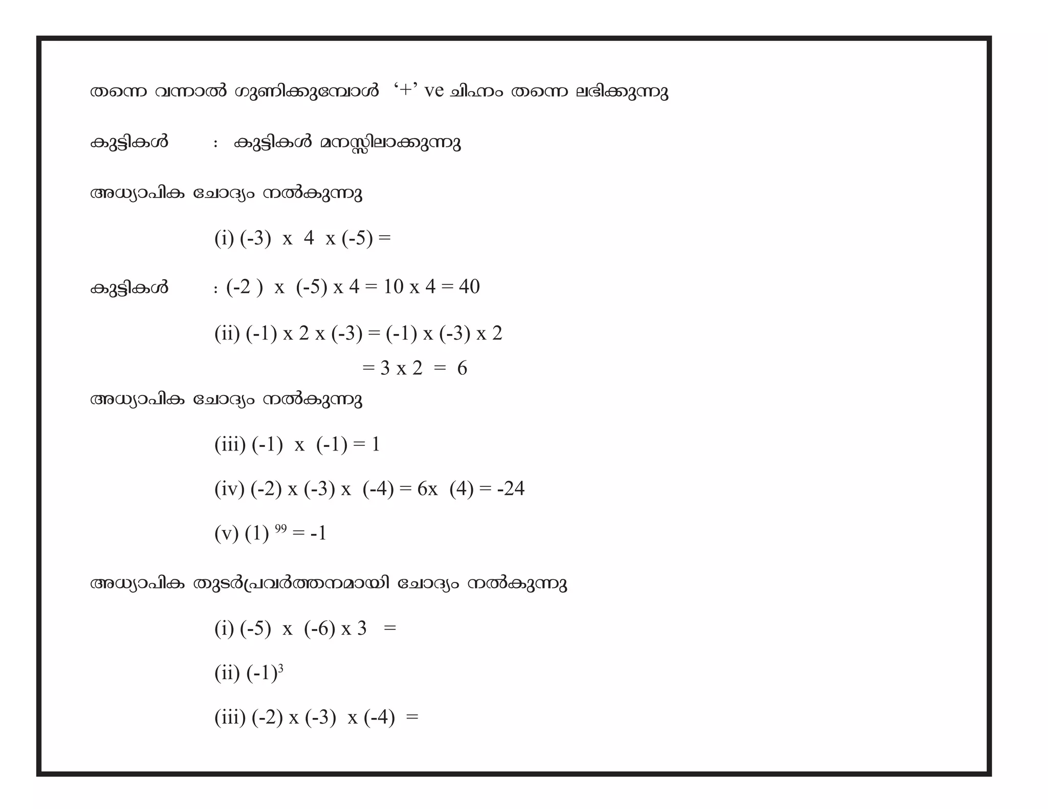 Xs¶ h¶mÂ KpWn-¡p-t¼mÄ ‘+’ ve NnÓw Xs¶ e`n-¡p¶p 
Ip«n-IÄ : Ip«n-IÄ a-Ên-em-¡p¶p 
A[ym-]nI tNmZyw ÂIp¶p 
(i) (-3) x 4 x (-5) = 
Ip«n-IÄ : (-2 ) x (-5) x 4 = 10 x 4 = 40 
(ii) (-1) x 2 x (-3) = (-1) x (-3) x 2 
= 3 x 2 = 6 
A[ym-]nI tNmZyw ÂIp¶p 
(iii) (-1) x (-1) = 1 
(iv) (-2) x (-3) x (-4) = 6x (4) = -24 
(v) (1) 99 = -1 
A[ym-]nI XpSÀ{]-hÀ¯--ambn tNmZyw ÂIp-¶p 
(i) (-5) x (-6) x 3 = 
(ii) (-1)3 
(iii) (-2) x (-3) x (-4) = 
