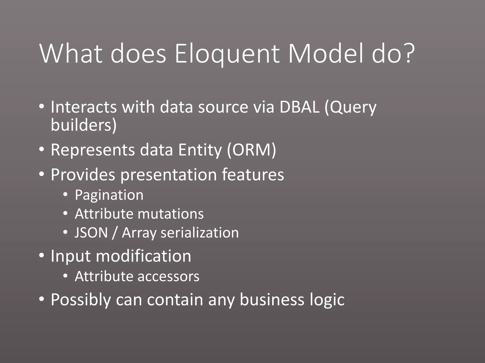 What does Eloquent Model do? • Interacts with data source via DBAL (Query builders) • Represents data Entity (ORM) • Provides presentation features • Pagination • Attribute mutations • JSON / Array serialization • Input modification • Attribute accessors • Possibly can contain any business logic 