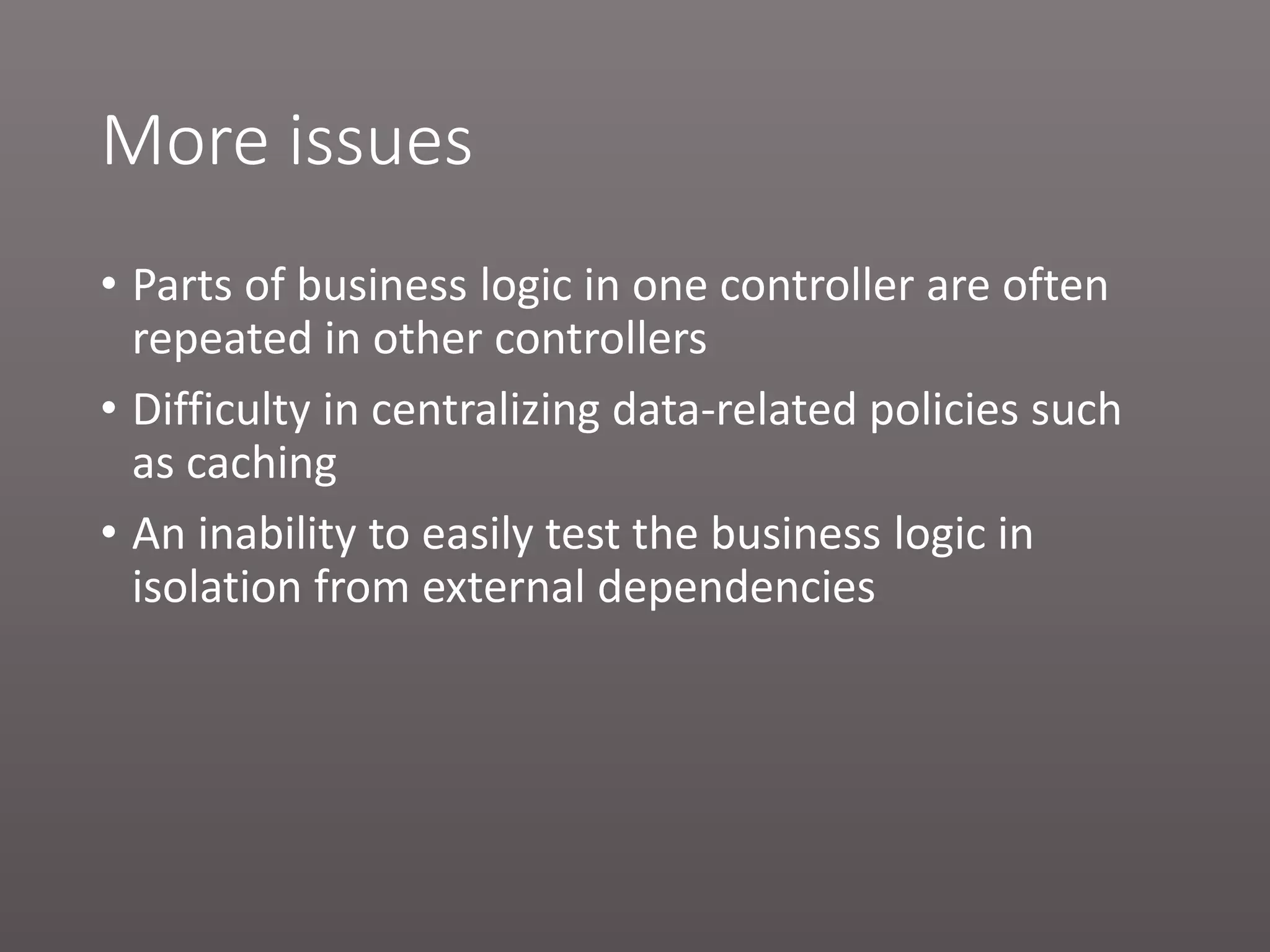 More issues • Parts of business logic in one controller are often repeated in other controllers • Difficulty in centralizing data-related policies such as caching • An inability to easily test the business logic in isolation from external dependencies 