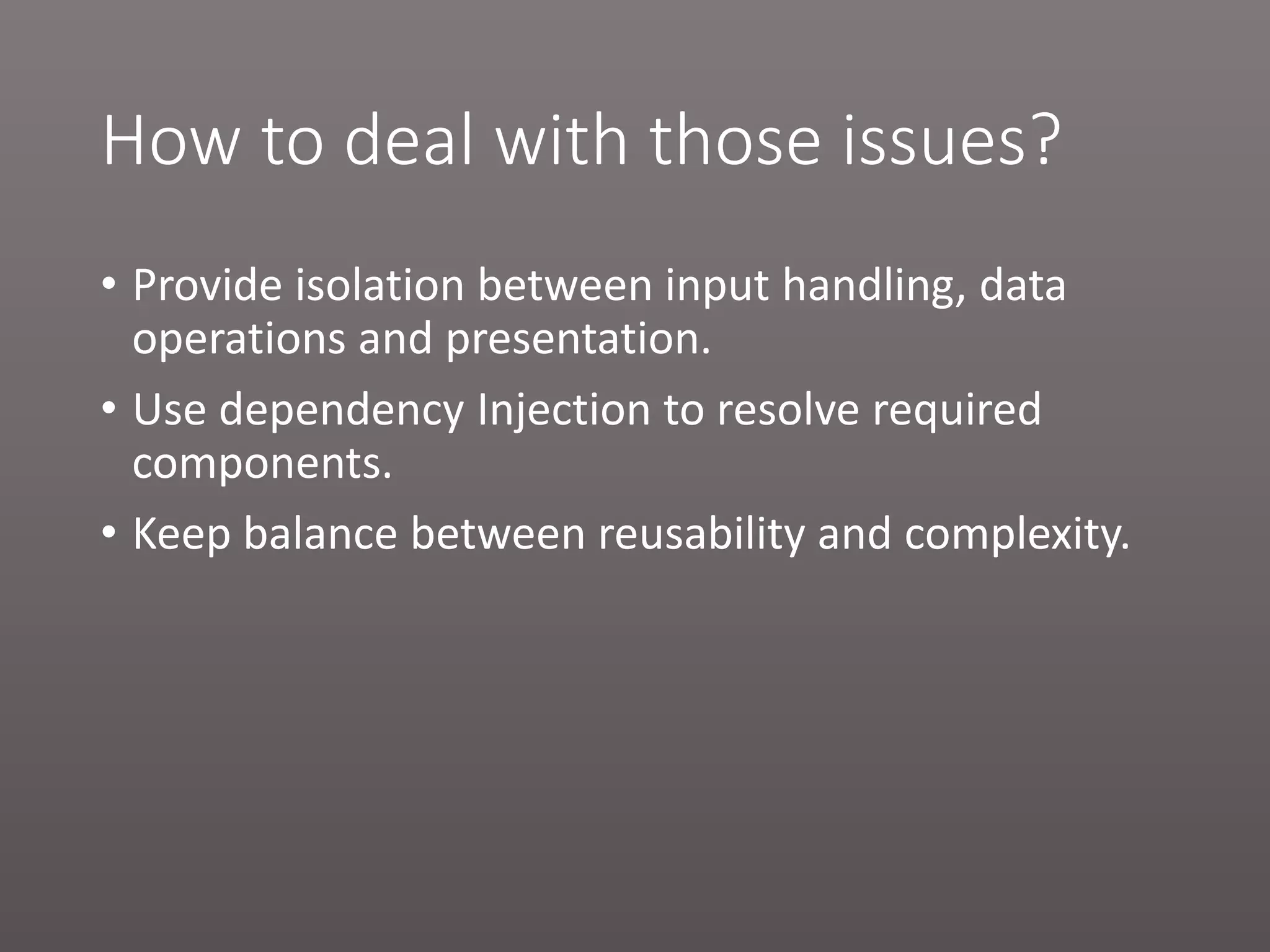 How to deal with those issues? • Provide isolation between input handling, data operations and presentation. • Use dependency Injection to resolve required components. • Keep balance between reusability and complexity. 