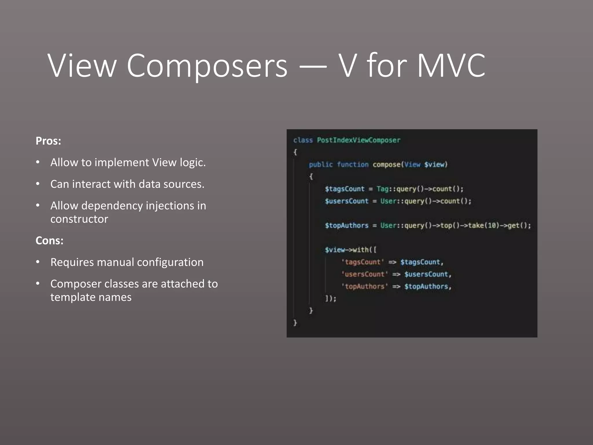 View Composers — V for MVC Pros: • Allow to implement View logic. • Can interact with data sources. • Allow dependency injections in constructor Cons: • Requires manual configuration • Composer classes are attached to template names 