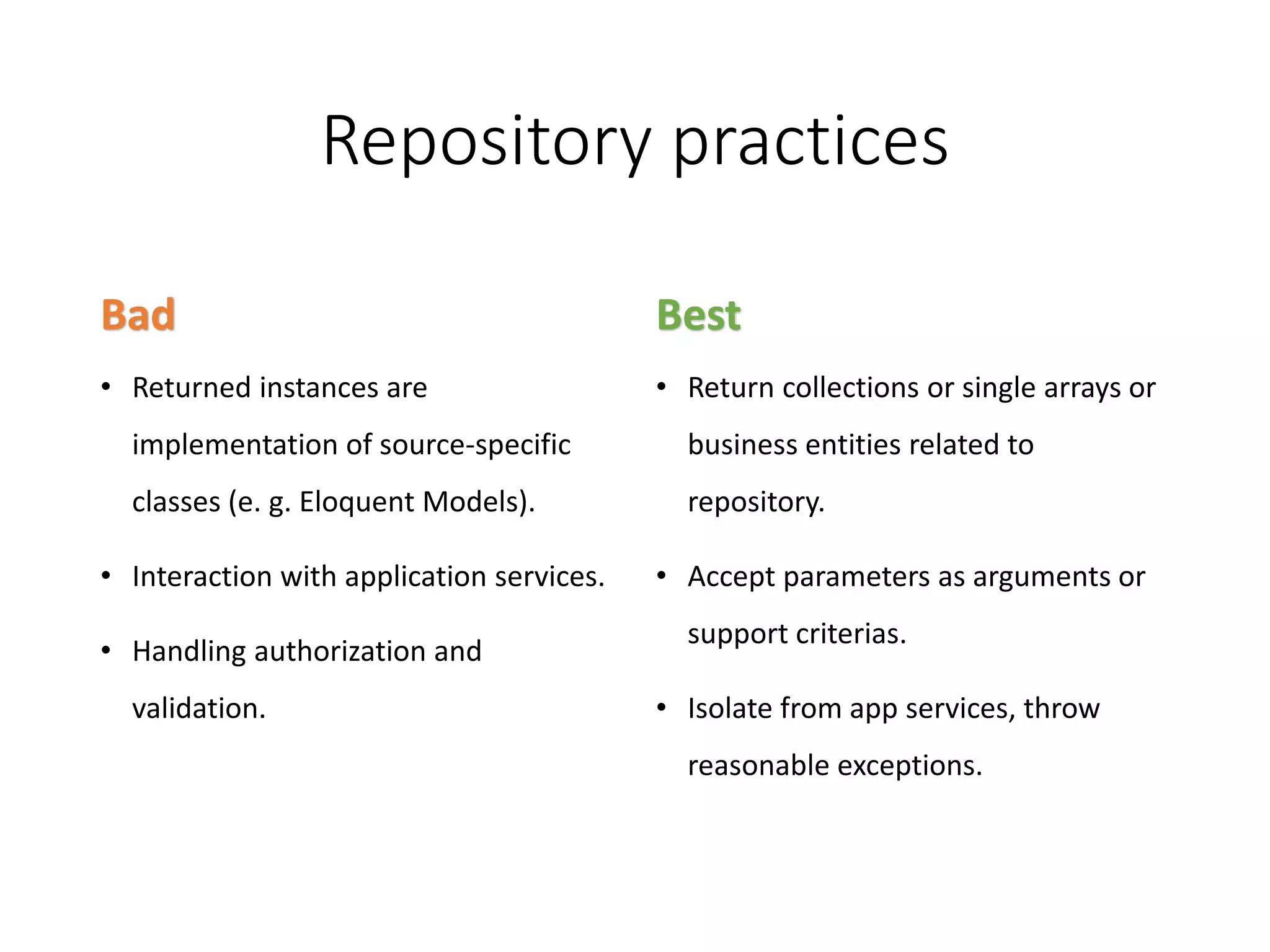 Repository practices Bad • Returned instances are implementation of source-specific classes (e. g. Eloquent Models). • Interaction with application services. • Handling authorization and validation. Best • Return collections or single arrays or business entities related to repository. • Accept parameters as arguments or support criterias. • Isolate from app services, throw reasonable exceptions. 