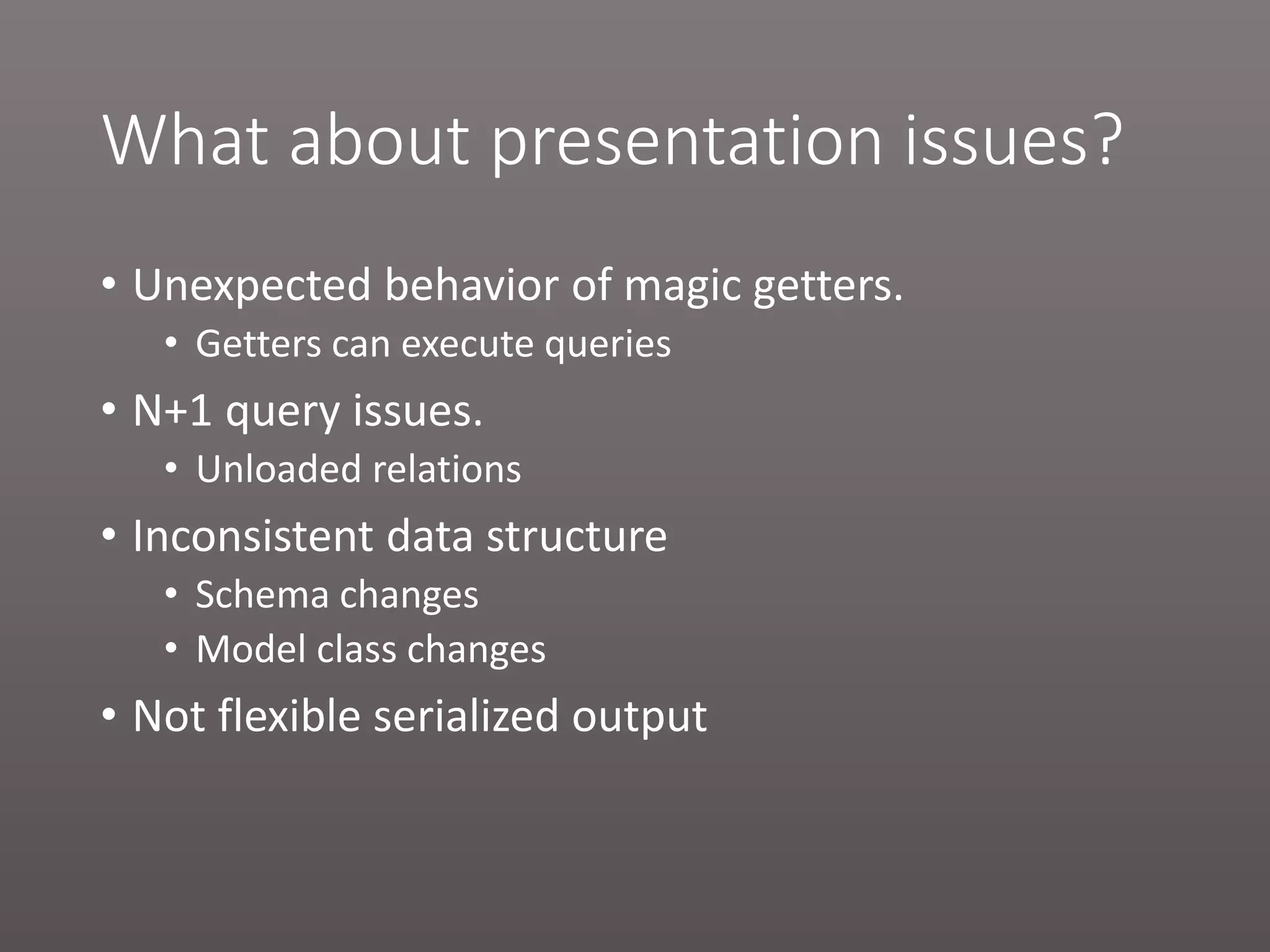 What about presentation issues? • Unexpected behavior of magic getters. • Getters can execute queries • N+1 query issues. • Unloaded relations • Inconsistent data structure • Schema changes • Model class changes • Not flexible serialized output 