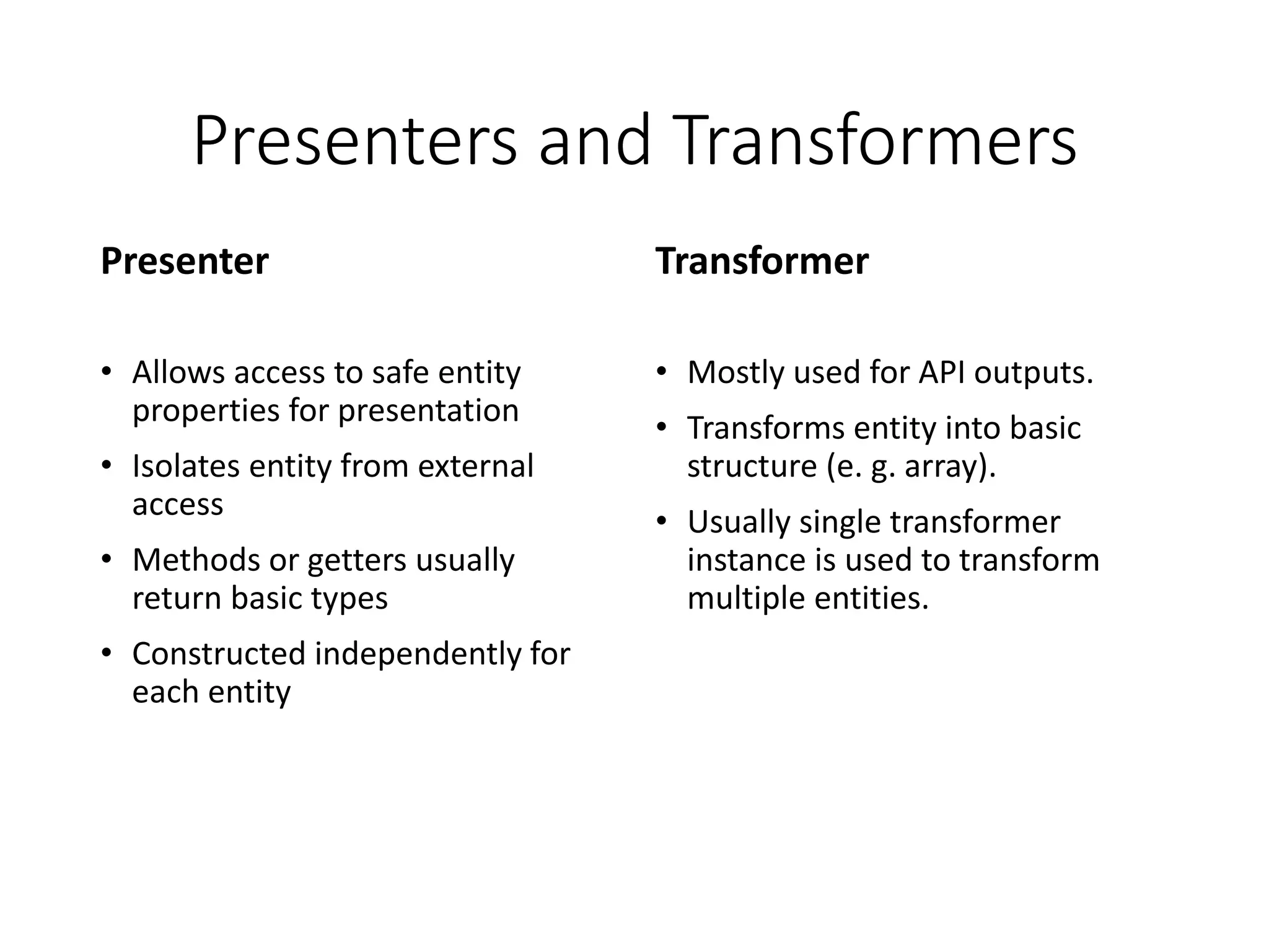 Presenters and Transformers Presenter • Allows access to safe entity properties for presentation • Isolates entity from external access • Methods or getters usually return basic types • Constructed independently for each entity Transformer • Mostly used for API outputs. • Transforms entity into basic structure (e. g. array). • Usually single transformer instance is used to transform multiple entities. 