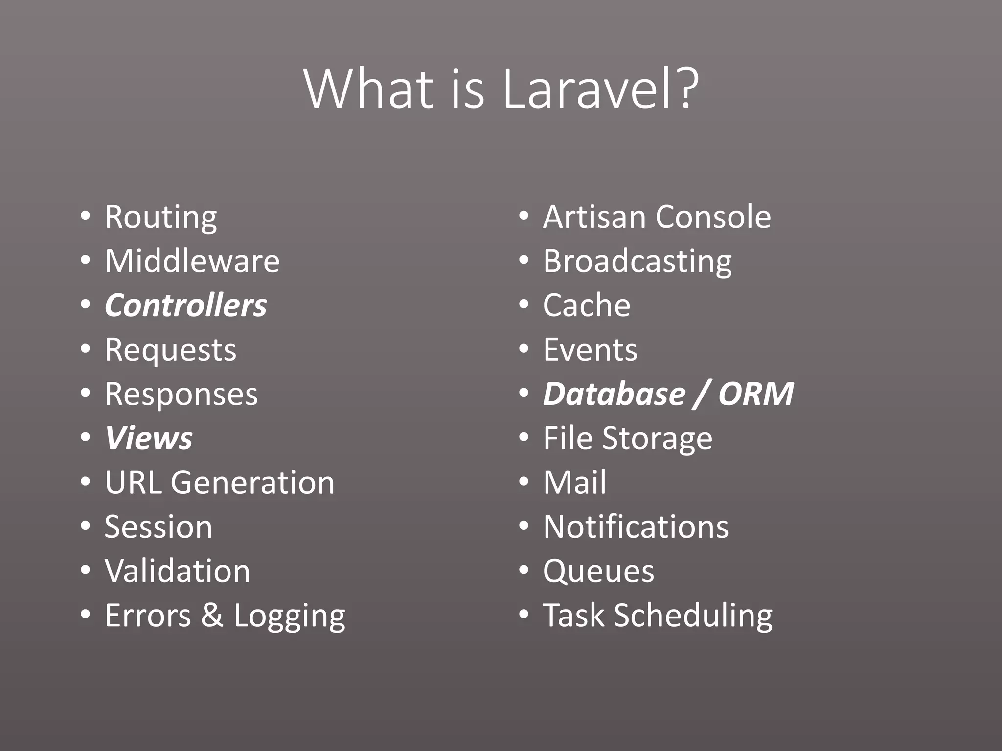 What is Laravel? • Routing • Middleware • Controllers • Requests • Responses • Views • URL Generation • Session • Validation • Errors & Logging • Artisan Console • Broadcasting • Cache • Events • Database / ORM • File Storage • Mail • Notifications • Queues • Task Scheduling 