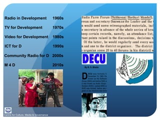 Radio in Development  1960s TV for Development 1970s Video for Development 1980s ICT for D 1990s Community Radio for D 2000s   M 4 D 2010s Centre for Culture, Media & Governance 