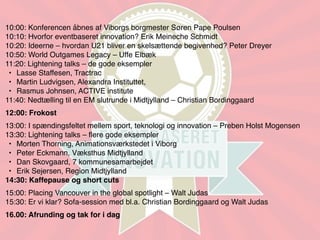 10:00: Konferencen åbnes af Viborgs borgmester Søren Pape Poulsen
10:10: Hvorfor eventbaseret innovation? Erik Meineche Schmidt
10:20: Ideerne – hvordan U21 bliver en skelsættende begivenhed? Peter Dreyer
10:50: World Outgames Legacy – Uffe Elbæk
11:20: Lightening talks – de gode eksempler
 • Lasse Staffesen, Tractrac
 • Martin Ludvigsen, Alexandra Instituttet,
 • Rasmus Johnsen, ACTIVE institute
11:40: Nedtælling til en EM slutrunde i Midtjylland – Christian Bordinggaard
12:00: Frokost
13:00: I spændingsfeltet mellem sport, teknologi og innovation – Preben Holst Mogensen
13:30: Lightening talks – ﬂere gode eksempler
 • Morten Thorning, Animationsværkstedet i Viborg
 • Peter Eckmann, Væksthus Midtjylland
 • Dan Skovgaard, 7 kommunesamarbejdet
 • Erik Sejersen, Region Midtjylland
14:30: Kaffepause og short cuts
15:00: Placing Vancouver in the global spotlight – Walt Judas
15:30: Er vi klar? Sofa-session med bl.a. Christian Bordinggaard og Walt Judas
16.00: Afrunding og tak for i dag
 
